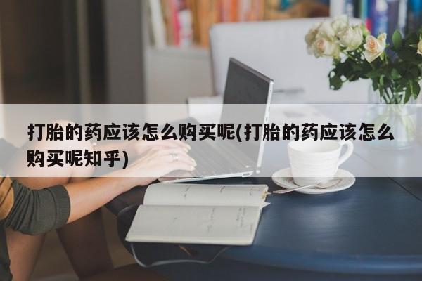 打胎药药店有卖吗私人打胎的药应该怎么购买呢(打胎的药应该怎么购买呢知乎)